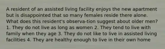 A resident of an assisted living facility enjoys the new apartment but is disappointed that so many females reside there alone. What does this resident's observa-tion suggest about older men? 1. They do not live as long as women 2. They tend to live with family when they age 3. They do not like to live in assisted living facilities 4. They are healthy enough to live in their own home