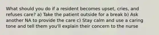 What should you do if a resident becomes upset, cries, and refuses care? a) Take the patient outside for a break b) Ask another NA to provide the care c) Stay calm and use a caring tone and tell them you'll explain their concern to the nurse