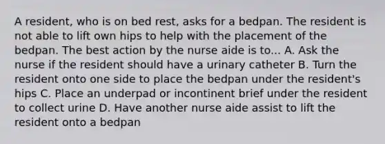 A resident, who is on bed rest, asks for a bedpan. The resident is not able to lift own hips to help with the placement of the bedpan. The best action by the nurse aide is to... A. Ask the nurse if the resident should have a urinary catheter B. Turn the resident onto one side to place the bedpan under the resident's hips C. Place an underpad or incontinent brief under the resident to collect urine D. Have another nurse aide assist to lift the resident onto a bedpan