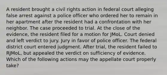 A resident brought a civil rights action in federal court alleging false arrest against a police officer who ordered her to remain in her apartment after the resident had a confrontation with her neighbor. The case proceeded to trial. At the close of the evidence, the resident filed for a motion for JMoL. Court denied and left verdict to jury. Jury in favor of police officer. The federal district court entered judgment. After trial, the resident failed to RJMoL, but appealed the verdict on sufficiency of evidence. Which of the following actions may the appellate court properly take?