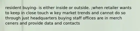 resident buying- is either inside or outside. ;when retailer wants to keep in close touch w key market trends and cannot do so through just headquarters buying staff offices are in merch ceners and provide data and contacts