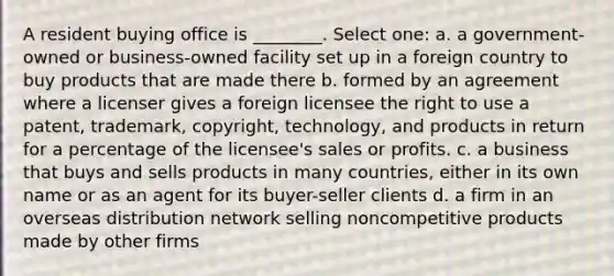 A resident buying office is ________. Select one: a. a government-owned or business-owned facility set up in a foreign country to buy products that are made there b. formed by an agreement where a licenser gives a foreign licensee the right to use a patent, trademark, copyright, technology, and products in return for a percentage of the licensee's sales or profits. c. a business that buys and sells products in many countries, either in its own name or as an agent for its buyer-seller clients d. a firm in an overseas distribution network selling noncompetitive products made by other firms