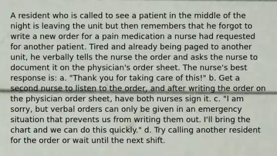 A resident who is called to see a patient in the middle of the night is leaving the unit but then remembers that he forgot to write a new order for a pain medication a nurse had requested for another patient. Tired and already being paged to another unit, he verbally tells the nurse the order and asks the nurse to document it on the physician's order sheet. The nurse's best response is: a. "Thank you for taking care of this!" b. Get a second nurse to listen to the order, and after writing the order on the physician order sheet, have both nurses sign it. c. "I am sorry, but verbal orders can only be given in an emergency situation that prevents us from writing them out. I'll bring the chart and we can do this quickly." d. Try calling another resident for the order or wait until the next shift.