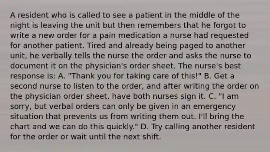 A resident who is called to see a patient in the middle of the night is leaving the unit but then remembers that he forgot to write a new order for a pain medication a nurse had requested for another patient. Tired and already being paged to another unit, he verbally tells the nurse the order and asks the nurse to document it on the physician's order sheet. The nurse's best response is: A. "Thank you for taking care of this!" B. Get a second nurse to listen to the order, and after writing the order on the physician order sheet, have both nurses sign it. C. "I am sorry, but verbal orders can only be given in an emergency situation that prevents us from writing them out. I'll bring the chart and we can do this quickly." D. Try calling another resident for the order or wait until the next shift.