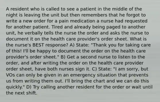 A resident who is called to see a patient in the middle of the night is leaving the unit but then remembers that he forgot to write a new order for a pain medication a nurse had requested for another patient. Tired and already being paged to another unit, he verbally tells the nurse the order and asks the nurse to document it on the health care provider's order sheet. What is the nurse's BEST response? A) State: "Thank you for taking care of this! I'll be happy to document the order on the health care provider's order sheet." B) Get a second nurse to listen to the order, and after writing the order on the health care provider order sheet, have both nurses sign it. C) State: "I am sorry, but VOs can only be given in an emergency situation that prevents us from writing them out. I'll bring the chart and we can do this quickly." D) Try calling another resident for the order or wait until the next shift.