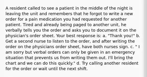 A resident called to see a patient in the middle of the night is leaving the unit and remembers that he forgot to write a new order for a pain medication you had requested for another patient. Tired and already being paged to another unit, he verbally tells you the order and asks you to document it on the physician's order sheet. Your best response is: a. "Thank you!" b. Get a second nurse to listen to the order, and after writing the order on the physicians order sheet, have both nurses sign. c. " I am sorry but verbal orders can only be given in an emergency situation that prevents us from writing them out. I'll bring the chart and we can do this quickly." d. Try calling another resident for the order or wait until the next shift.