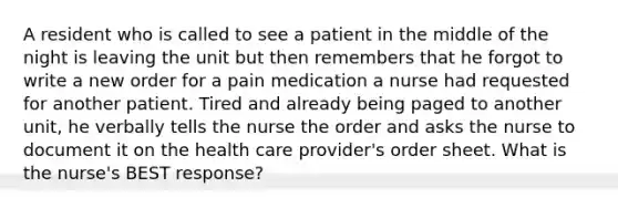 A resident who is called to see a patient in the middle of the night is leaving the unit but then remembers that he forgot to write a new order for a pain medication a nurse had requested for another patient. Tired and already being paged to another unit, he verbally tells the nurse the order and asks the nurse to document it on the health care provider's order sheet. What is the nurse's BEST response?