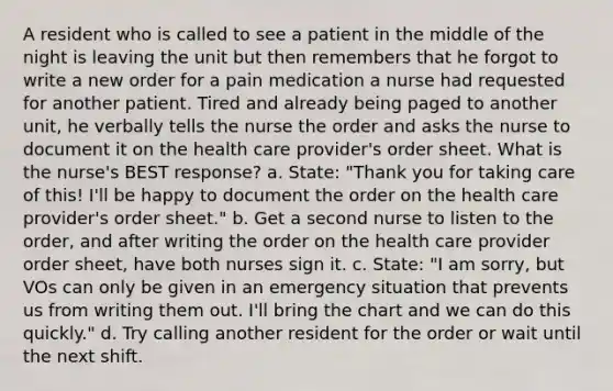 A resident who is called to see a patient in the middle of the night is leaving the unit but then remembers that he forgot to write a new order for a pain medication a nurse had requested for another patient. Tired and already being paged to another unit, he verbally tells the nurse the order and asks the nurse to document it on the health care provider's order sheet. What is the nurse's BEST response? a. State: "Thank you for taking care of this! I'll be happy to document the order on the health care provider's order sheet." b. Get a second nurse to listen to the order, and after writing the order on the health care provider order sheet, have both nurses sign it. c. State: "I am sorry, but VOs can only be given in an emergency situation that prevents us from writing them out. I'll bring the chart and we can do this quickly." d. Try calling another resident for the order or wait until the next shift.