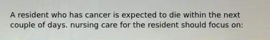 A resident who has cancer is expected to die within the next couple of days. nursing care for the resident should focus on: