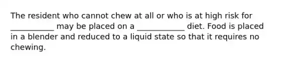 The resident who cannot chew at all or who is at high risk for ___________ may be placed on a ____________ diet. Food is placed in a blender and reduced to a liquid state so that it requires no chewing.