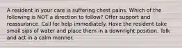 A resident in your care is suffering chest pains. Which of the following is NOT a direction to follow? Offer support and reassurance. Call for help immediately. Have the resident take small sips of water and place them in a downright position. Talk and act in a calm manner.