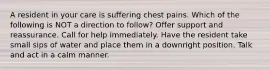 A resident in your care is suffering chest pains. Which of the following is NOT a direction to follow? Offer support and reassurance. Call for help immediately. Have the resident take small sips of water and place them in a downright position. Talk and act in a calm manner.