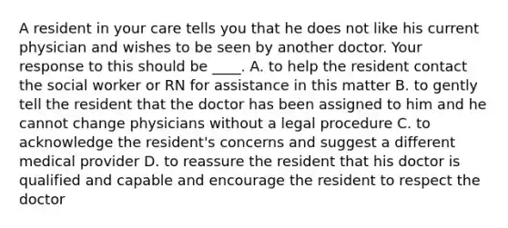 A resident in your care tells you that he does not like his current physician and wishes to be seen by another doctor. Your response to this should be ____. A. to help the resident contact the social worker or RN for assistance in this matter B. to gently tell the resident that the doctor has been assigned to him and he cannot change physicians without a legal procedure C. to acknowledge the resident's concerns and suggest a different medical provider D. to reassure the resident that his doctor is qualified and capable and encourage the resident to respect the doctor