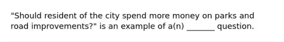 "Should resident of the city spend more money on parks and road improvements?" is an example of a(n) _______ question.