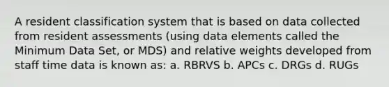 A resident classification system that is based on data collected from resident assessments (using data elements called the Minimum Data Set, or MDS) and relative weights developed from staff time data is known as: a. RBRVS b. APCs c. DRGs d. RUGs