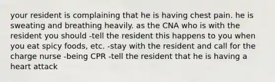 your resident is complaining that he is having chest pain. he is sweating and breathing heavily. as the CNA who is with the resident you should -tell the resident this happens to you when you eat spicy foods, etc. -stay with the resident and call for the charge nurse -being CPR -tell the resident that he is having a heart attack