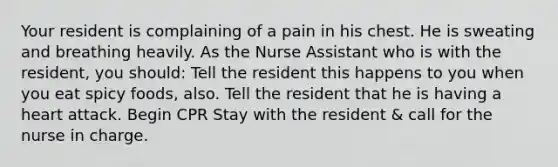 Your resident is complaining of a pain in his chest. He is sweating and breathing heavily. As the Nurse Assistant who is with the resident, you should: Tell the resident this happens to you when you eat spicy foods, also. Tell the resident that he is having a heart attack. Begin CPR Stay with the resident & call for the nurse in charge.