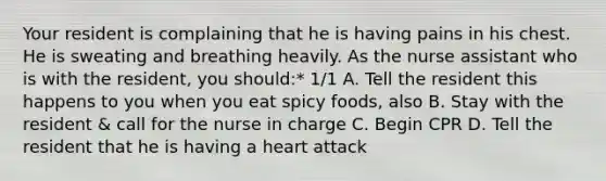 Your resident is complaining that he is having pains in his chest. He is sweating and breathing heavily. As the nurse assistant who is with the resident, you should:* 1/1 A. Tell the resident this happens to you when you eat spicy foods, also B. Stay with the resident & call for the nurse in charge C. Begin CPR D. Tell the resident that he is having a heart attack