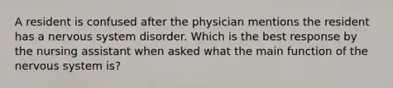 A resident is confused after the physician mentions the resident has a nervous system disorder. Which is the best response by the nursing assistant when asked what the main function of the nervous system is?