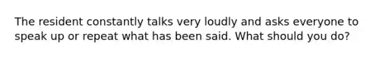 The resident constantly talks very loudly and asks everyone to speak up or repeat what has been said. What should you do?