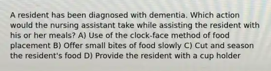 A resident has been diagnosed with dementia. Which action would the nursing assistant take while assisting the resident with his or her meals? A) Use of the clock-face method of food placement B) Offer small bites of food slowly C) Cut and season the resident's food D) Provide the resident with a cup holder