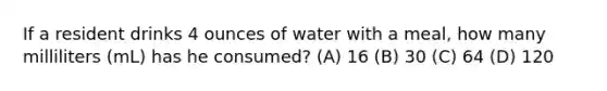 If a resident drinks 4 ounces of water with a meal, how many milliliters (mL) has he consumed? (A) 16 (B) 30 (C) 64 (D) 120