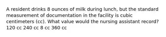 A resident drinks 8 ounces of milk during lunch, but the standard measurement of documentation in the facility is cubic centimeters (cc). What value would the nursing assistant record? 120 cc 240 cc 8 cc 360 cc