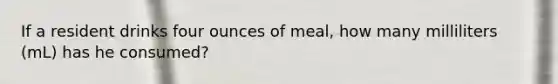 If a resident drinks four ounces of meal, how many milliliters (mL) has he consumed?