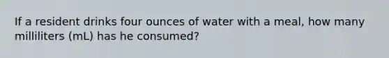 If a resident drinks four ounces of water with a meal, how many milliliters (mL) has he consumed?