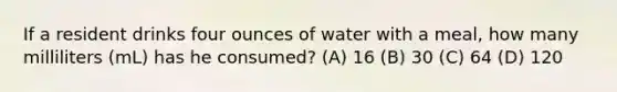 If a resident drinks four ounces of water with a meal, how many milliliters (mL) has he consumed? (A) 16 (B) 30 (C) 64 (D) 120