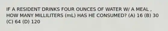 IF A RESIDENT DRINKS FOUR OUNCES OF WATER W/ A MEAL , HOW MANY MILLILITERS (mL) HAS HE CONSUMED? (A) 16 (B) 30 (C) 64 (D) 120