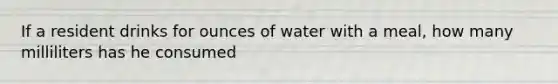 If a resident drinks for ounces of water with a meal, how many milliliters has he consumed