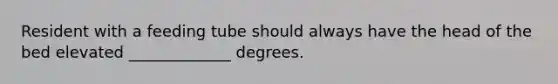 Resident with a feeding tube should always have the head of the bed elevated _____________ degrees.