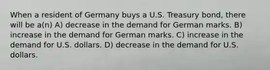 When a resident of Germany buys a U.S. Treasury bond, there will be a(n) A) decrease in the demand for German marks. B) increase in the demand for German marks. C) increase in the demand for U.S. dollars. D) decrease in the demand for U.S. dollars.