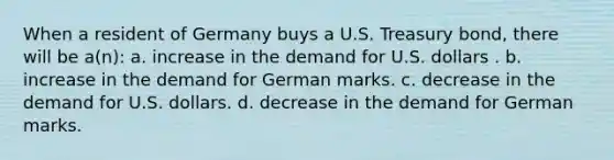 When a resident of Germany buys a U.S. Treasury bond, there will be a(n): a. increase in the demand for U.S. dollars . b. increase in the demand for German marks. c. decrease in the demand for U.S. dollars. d. decrease in the demand for German marks.