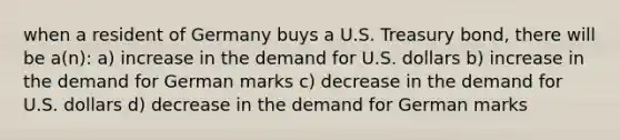 when a resident of Germany buys a U.S. Treasury bond, there will be a(n): a) increase in the demand for U.S. dollars b) increase in the demand for German marks c) decrease in the demand for U.S. dollars d) decrease in the demand for German marks