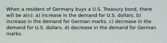 When a resident of Germany buys a U.S. Treasury bond, there will be a(n): a) increase in the demand for U.S. dollars. b) increase in the demand for German marks. c) decrease in the demand for U.S. dollars. d) decrease in the demand for German marks.