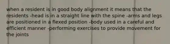 when a resident is in good body alignment it means that the residents -head is in a straight line with the spine -arms and legs are positioned in a flexed position -body used in a careful and efficient manner -performing exercises to provide movement for the joints