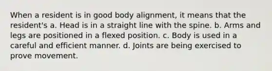 When a resident is in good body alignment, it means that the resident's a. Head is in a straight line with the spine. b. Arms and legs are positioned in a flexed position. c. Body is used in a careful and efficient manner. d. Joints are being exercised to prove movement.