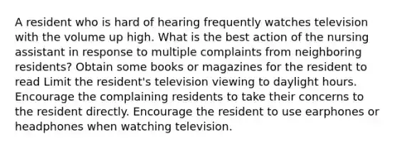 A resident who is hard of hearing frequently watches television with the volume up high. What is the best action of the nursing assistant in response to multiple complaints from neighboring residents? Obtain some books or magazines for the resident to read Limit the resident's television viewing to daylight hours. Encourage the complaining residents to take their concerns to the resident directly. Encourage the resident to use earphones or headphones when watching television.