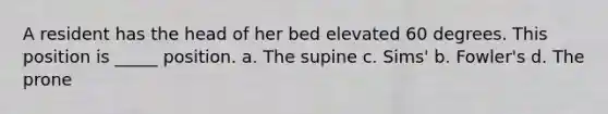 A resident has the head of her bed elevated 60 degrees. This position is _____ position. a. The supine c. Sims' b. Fowler's d. The prone