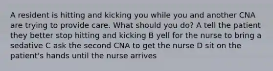 A resident is hitting and kicking you while you and another CNA are trying to provide care. What should you do? A tell the patient they better stop hitting and kicking B yell for the nurse to bring a sedative C ask the second CNA to get the nurse D sit on the patient's hands until the nurse arrives