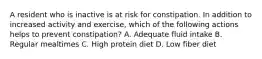 A resident who is inactive is at risk for constipation. In addition to increased activity and exercise, which of the following actions helps to prevent constipation? A. Adequate fluid intake B. Regular mealtimes C. High protein diet D. Low fiber diet