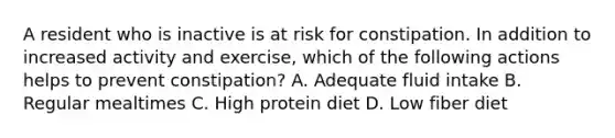 A resident who is inactive is at risk for constipation. In addition to increased activity and exercise, which of the following actions helps to prevent constipation? A. Adequate fluid intake B. Regular mealtimes C. High protein diet D. Low fiber diet