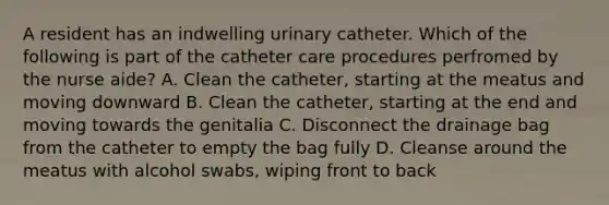 A resident has an indwelling urinary catheter. Which of the following is part of the catheter care procedures perfromed by the nurse aide? A. Clean the catheter, starting at the meatus and moving downward B. Clean the catheter, starting at the end and moving towards the genitalia C. Disconnect the drainage bag from the catheter to empty the bag fully D. Cleanse around the meatus with alcohol swabs, wiping front to back