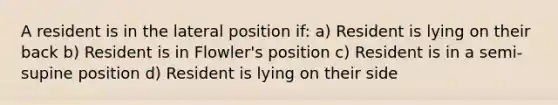 A resident is in the lateral position if: a) Resident is lying on their back b) Resident is in Flowler's position c) Resident is in a semi-supine position d) Resident is lying on their side