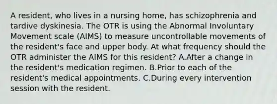 A resident, who lives in a nursing home, has schizophrenia and tardive dyskinesia. The OTR is using the Abnormal Involuntary Movement scale (AIMS) to measure uncontrollable movements of the resident's face and upper body. At what frequency should the OTR administer the AIMS for this resident? A.After a change in the resident's medication regimen. B.Prior to each of the resident's medical appointments. C.During every intervention session with the resident.