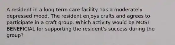 A resident in a long term care facility has a moderately depressed mood. The resident enjoys crafts and agrees to participate in a craft group. Which activity would be MOST BENEFICIAL for supporting the resident's success during the group?