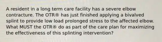 A resident in a long term care facility has a severe elbow contracture. The OTR® has just finished applying a bivalved splint to provide low load prolonged stress to the affected elbow. What MUST the OTR® do as part of the care plan for maximizing the effectiveness of this splinting intervention?