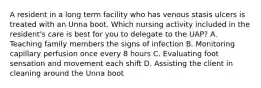 A resident in a long term facility who has venous stasis ulcers is treated with an Unna boot. Which nursing activity included in the resident's care is best for you to delegate to the UAP? A. Teaching family members the signs of infection B. Monitoring capillary perfusion once every 8 hours C. Evaluating foot sensation and movement each shift D. Assisting the client in cleaning around the Unna boot